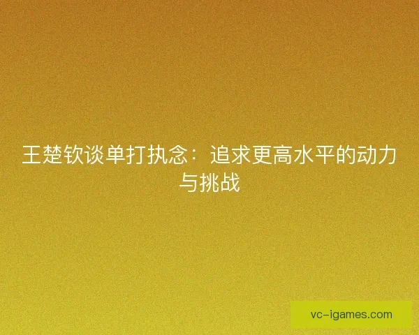 王楚钦谈单打执念:追求更高水平的动力与挑战 王楚钦谈单打执念:追求更高水平的动力与挑战