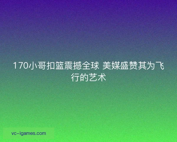 170小哥扣篮震撼全球 美媒盛赞其为飞行的艺术