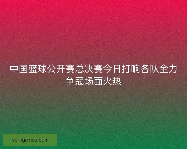 中国篮球公开赛总决赛今日打响各队全力争冠场面火热