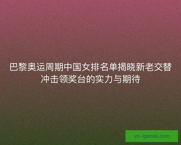 巴黎奥运周期中国女排名单揭晓新老交替冲击领奖台的实力与期待