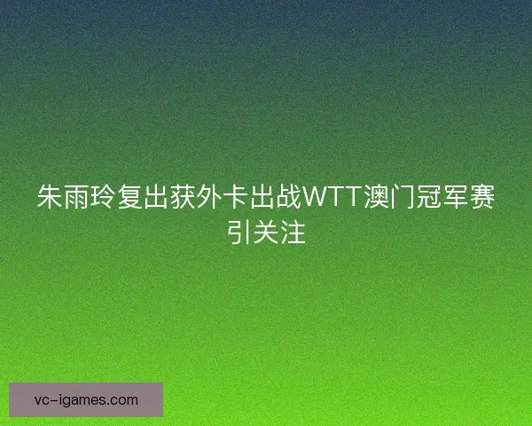 朱雨玲复出获外卡出战WTT澳门冠军赛引关注 朱雨玲复出获外卡出战WTT澳门冠军赛引关注