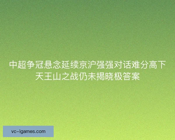 中超争冠悬念延续京沪强强对话难分高下天王山之战仍未揭晓极答案 中超争冠悬念延续京沪强强对话难分高下天王山之战仍未揭晓极答案
