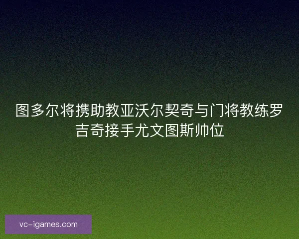 图多尔将携助教亚沃尔契奇与门将教练罗吉奇接手尤文图斯帅位