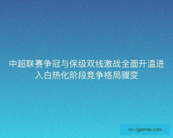中超联赛争冠与保级双线激战全面升温进入白热化阶段竞争格局骤变