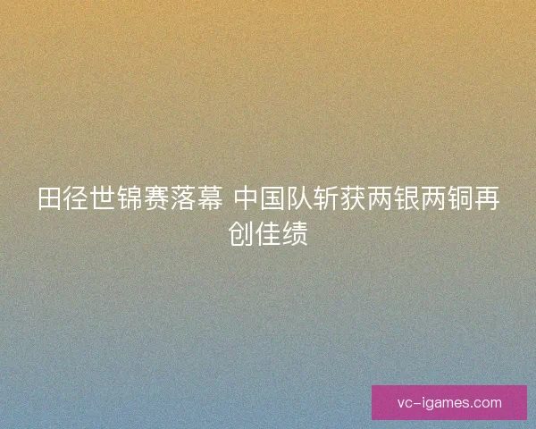 田径世锦赛落幕 中国队斩获两银两铜再创佳绩