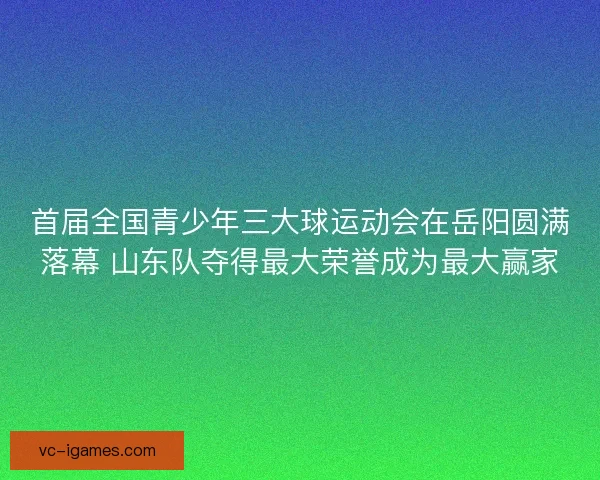 首届全国青少年三大球运动会在岳阳圆满落幕 山东队夺得最大荣誉成为最大赢家 首届全国青少年三大球运动会在岳阳圆满落幕 山东队夺得最大荣誉成为最大赢家