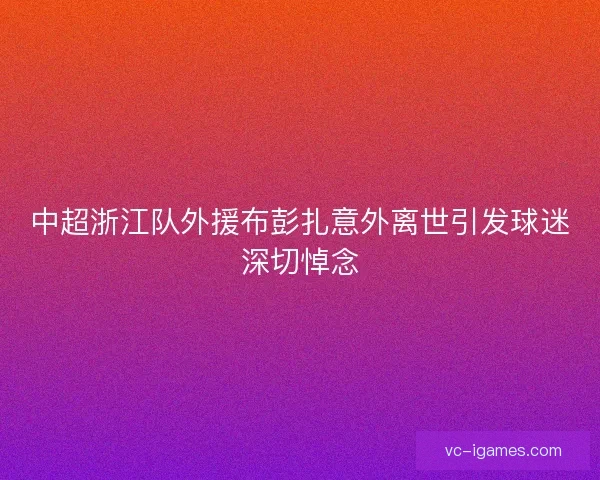 中超浙江队外援布彭扎意外离世引发球迷深切悼念
