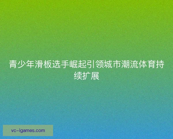 青少年滑板选手崛起引领城市潮流体育持续扩展