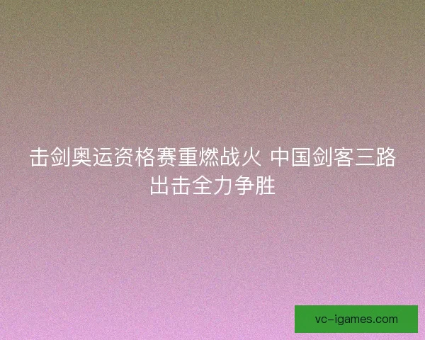 击剑奥运资格赛重燃战火 中国剑客三路出击全力争胜 击剑奥运资格赛重燃战火 中国剑客三路出击全力争胜