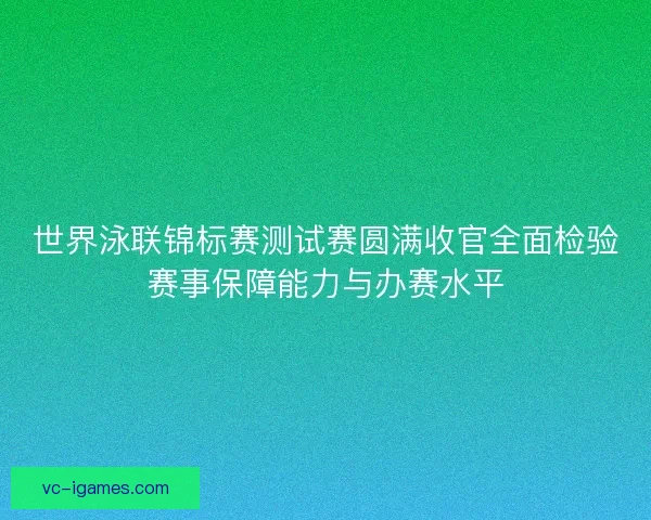 世界泳联锦标赛测试赛圆满收官全面检验赛事保障能力与办赛水平