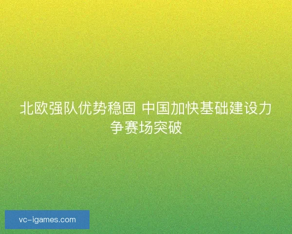 北欧强队优势稳固 中国加快基础建设力争赛场突破 北欧强队优势稳固 中国加快基础建设力争赛场突破